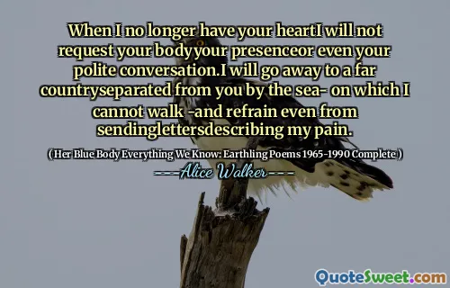 When I no longer have your heartI will not request your bodyyour presenceor even your polite conversation.I will go away to a far countryseparated from you by the sea- on which I cannot walk -and refrain even from sendinglettersdescribing my pain.