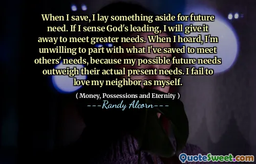 When I save, I lay something aside for future need. If I sense God's leading, I will give it away to meet greater needs. When I hoard, I'm unwilling to part with what I've saved to meet others' needs, because my possible future needs outweigh their actual present needs. I fail to love my neighbor as myself.