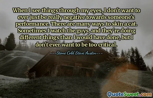 When I see things through my eyes, I don't want to ever just be really negative towards someone's performance. There are many ways to skin a cat. Sometimes I watch the guys, and they're doing different things than I would have done, but I don't ever want to be too critical.