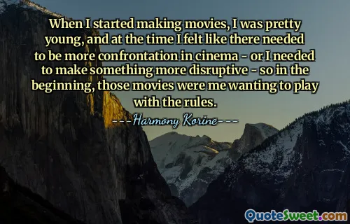 When I started making movies, I was pretty young, and at the time I felt like there needed to be more confrontation in cinema - or I needed to make something more disruptive - so in the beginning, those movies were me wanting to play with the rules.