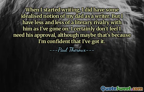 When I started writing, I did have some idealised notion of my dad as a writer. But I have less and less of a literary rivalry with him as I've gone on. I certainly don't feel I need his approval, although maybe that's because I'm confident that I've got it.
