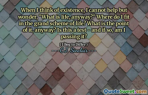 When I think of existence, I cannot help but wonder, "What is life, anyway?" Where do I fit in the grand scheme of life? What is the point of it, anyway? Is this a test - and if so, am I passing it?