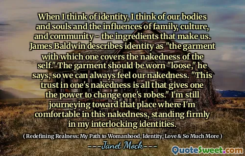 When I think of identity, I think of our bodies and souls and the influences of family, culture, and community - the ingredients that make us. James Baldwin describes identity as "the garment with which one covers the nakedness of the self." The garment should be worn "loose," he says, so we can always feel our nakedness. "This trust in one's nakedness is all that gives one the power to change one's robes." I'm still journeying toward that place where I'm comfortable in this nakedness, standing firmly in my interlocking identities.