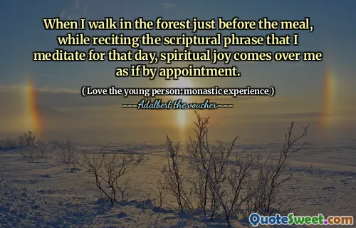When I walk in the forest just before the meal, while reciting the scriptural phrase that I meditate for that day, spiritual joy comes over me as if by appointment.