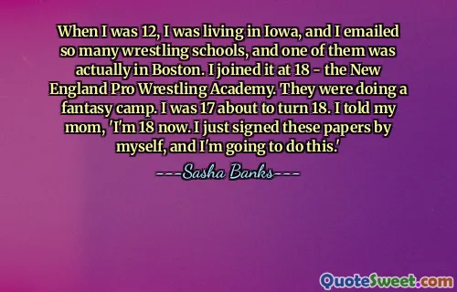 When I was 12, I was living in Iowa, and I emailed so many wrestling schools, and one of them was actually in Boston. I joined it at 18 - the New England Pro Wrestling Academy. They were doing a fantasy camp. I was 17 about to turn 18. I told my mom, 'I'm 18 now. I just signed these papers by myself, and I'm going to do this.'