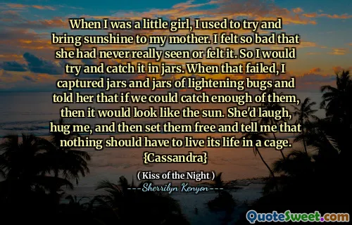 When I was a little girl, I used to try and bring sunshine to my mother. I felt so bad that she had never really seen or felt it. So I would try and catch it in jars. When that failed, I captured jars and jars of lightening bugs and told her that if we could catch enough of them, then it would look like the sun. She'd laugh, hug me, and then set them free and tell me that nothing should have to live its life in a cage. {Cassandra}