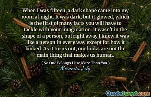 When I was fifteen, a dark shape came into my room at night. It was dark, but it glowed, which is the first of many facts you will have to tackle with your imagination. It wasn't in the shape of a person, but right away I knew it was like a person in every way except for how it looked. As it turns out, our looks are not the main thing that makes us human.