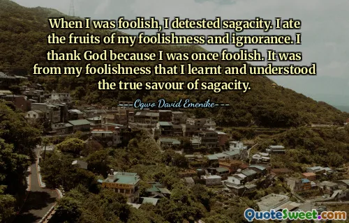 When I was foolish, I detested sagacity. I ate the fruits of my foolishness and ignorance. I thank God because I was once foolish. It was from my foolishness that I learnt and understood the true savour of sagacity.