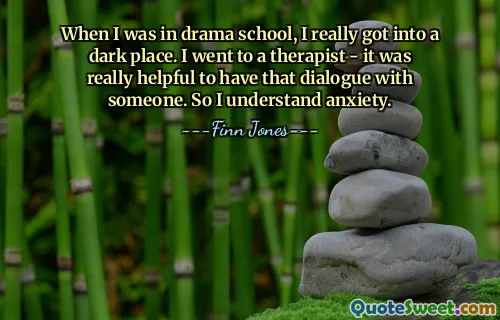 When I was in drama school, I really got into a dark place. I went to a therapist - it was really helpful to have that dialogue with someone. So I understand anxiety.