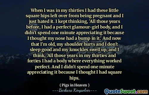 Když jsem byl ve svých třicátých letech, nechal jsem tyto malé čtvercové boky zbývající z těhotenství a prostě jsem to nenáviděl. Stále jsem přemýšlel: „Všechny ty roky předtím jsem měl perfektní tělo glamour-girl a nestrávil jsem jednu minutu oceněním, protože jsem si myslel, že můj nos má náraz.“ A teď, když jsem starý, bolí mě rameno a nespím dobře a moje klouby se zvětšují a myslím: A nestrávil jsem jednu minutu oceněním, protože jsem si myslel, že mám čtvercové boky.