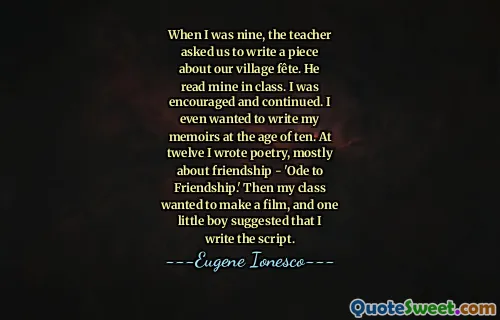When I was nine, the teacher asked us to write a piece about our village fête. He read mine in class. I was encouraged and continued. I even wanted to write my memoirs at the age of ten. At twelve I wrote poetry, mostly about friendship - 'Ode to Friendship.' Then my class wanted to make a film, and one little boy suggested that I write the script.