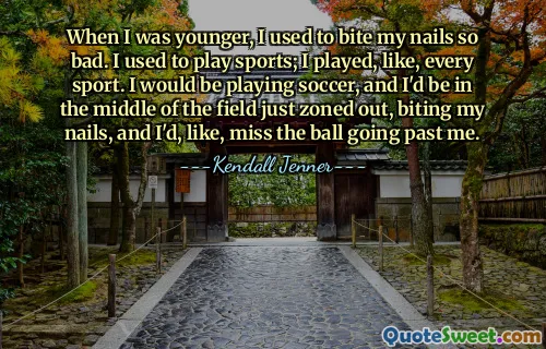 When I was younger, I used to bite my nails so bad. I used to play sports; I played, like, every sport. I would be playing soccer, and I'd be in the middle of the field just zoned out, biting my nails, and I'd, like, miss the ball going past me.
