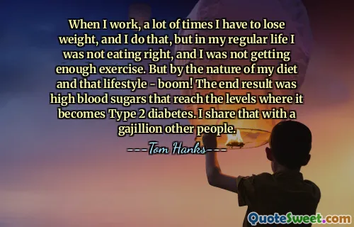When I work, a lot of times I have to lose weight, and I do that, but in my regular life I was not eating right, and I was not getting enough exercise. But by the nature of my diet and that lifestyle - boom! The end result was high blood sugars that reach the levels where it becomes Type 2 diabetes. I share that with a gajillion other people.