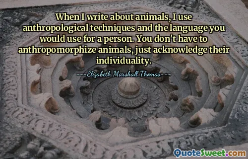 Als ik over dieren schrijf, gebruik ik antropologische technieken en de taal die je voor een persoon zou gebruiken. Je hoeft dieren niet te antropomorfiseren, je hoeft alleen maar hun individualiteit te erkennen.