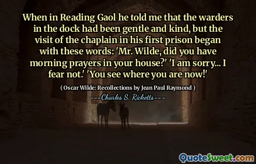 When in Reading Gaol he told me that the warders in the dock had been gentle and kind, but the visit of the chaplain in his first prison began with these words: 'Mr. Wilde, did you have morning prayers in your house?' 'I am sorry... I fear not.' 'You see where you are now!'