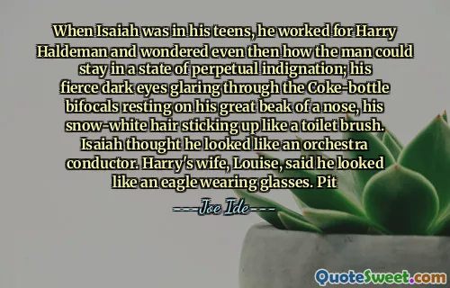 When Isaiah was in his teens, he worked for Harry Haldeman and wondered even then how the man could stay in a state of perpetual indignation; his fierce dark eyes glaring through the Coke-bottle bifocals resting on his great beak of a nose, his snow-white hair sticking up like a toilet brush. Isaiah thought he looked like an orchestra conductor. Harry's wife, Louise, said he looked like an eagle wearing glasses. Pit