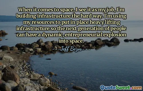 When it comes to space, I see it as my job, I'm building infrastructure the hard way. I'm using my resources to put in place heavy lifting infrastructure so the next generation of people can have a dynamic, entrepreneurial explosion into space.