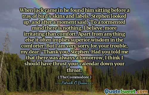 When Jack came in he found him sitting before a tray of bird's skins and labels. Stephen looked up, and after a moment said, 'To a tormented mind there is nothing, I believe, more irritating than comfort. Apart from anything else it often implies superior wisdom in the comforter. But I am very sorry for your trouble, my dear.''Thank you, Stephen. Had you told me that there was always a tomorrow, I think I should have thrust your calendar down your throat.