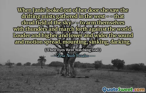 When Janie looked out of her door she saw the drifting mists gathered in the west - - that cloud field of the sky - - to arm themselves with thunders and march forth against the world. Louder and higher and lower and wider the sound and motion spread, mounting, sinking, darking.