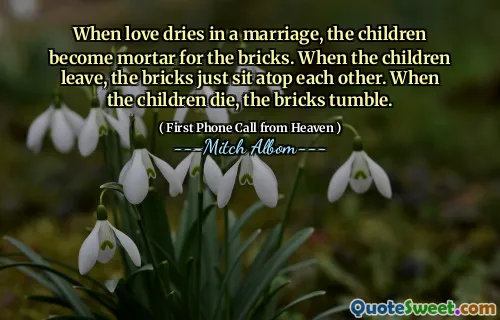 When love dries in a marriage, the children become mortar for the bricks. When the children leave, the bricks just sit atop each other. When the children die, the bricks tumble.