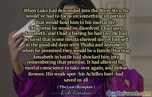 When Luke had descended into the River Styx, he would've had to focus on something important that would hold him to his mortal life. Otherwise he would've dissolved. I had seen Annabeth, and I had a feeling he had too. He had pictured that scene Hestia showed me-of himself in the good old days with Thalia and Annabeth, when he promised they would be a family. Hurting Annabeth in battle had shocked him into remembering that promise. It had allowed his mortal conscience to take over again, and defeat Kronos. His weak spot-his Achilles heel-had saved us all