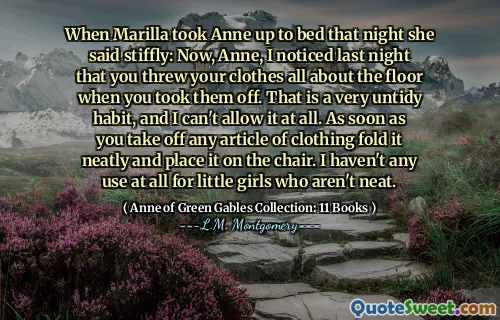 When Marilla took Anne up to bed that night she said stiffly: Now, Anne, I noticed last night that you threw your clothes all about the floor when you took them off. That is a very untidy habit, and I can't allow it at all. As soon as you take off any article of clothing fold it neatly and place it on the chair. I haven't any use at all for little girls who aren't neat.