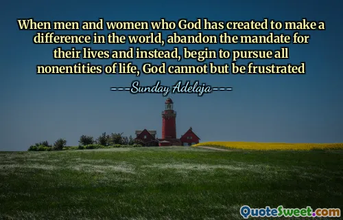 When men and women who God has created to make a difference in the world, abandon the mandate for their lives and instead, begin to pursue all nonentities of life, God cannot but be frustrated