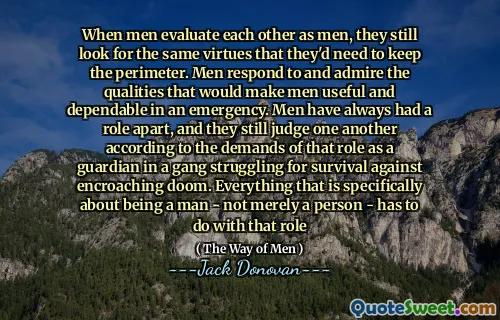 When men evaluate each other as men, they still look for the same virtues that they'd need to keep the perimeter. Men respond to and admire the qualities that would make men useful and dependable in an emergency. Men have always had a role apart, and they still judge one another according to the demands of that role as a guardian in a gang struggling for survival against encroaching doom. Everything that is specifically about being a man - not merely a person - has to do with that role