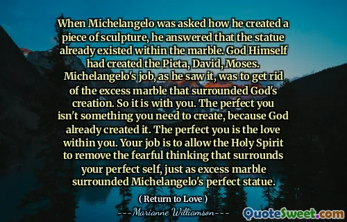 When Michelangelo was asked how he created a piece of sculpture, he answered that the statue already existed within the marble. God Himself had created the Pieta, David, Moses. Michelangelo's job, as he saw it, was to get rid of the excess marble that surrounded God's creation. So it is with you. The perfect you isn't something you need to create, because God already created it. The perfect you is the love within you. Your job is to allow the Holy Spirit to remove the fearful thinking that surrounds your perfect self, just as excess marble surrounded Michelangelo's perfect statue.