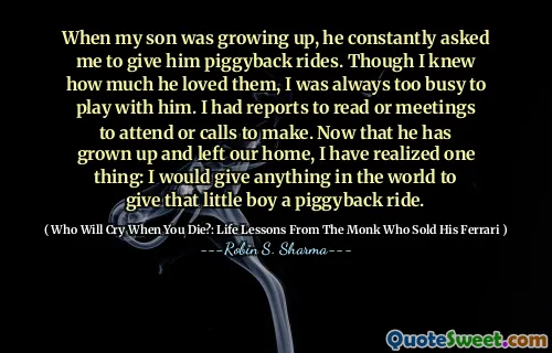 When my son was growing up, he constantly asked me to give him piggyback rides. Though I knew how much he loved them, I was always too busy to play with him. I had reports to read or meetings to attend or calls to make. Now that he has grown up and left our home, I have realized one thing: I would give anything in the world to give that little boy a piggyback ride.