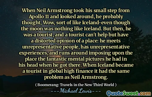 When Neil Armstrong took his small step from Apollo 11 and looked around, he probably thought, Wow, sort of like Iceland-even though the moon was nothing like Iceland. But then, he was a tourist, and a tourist can't help but have a distorted opinion of a place: he meets unrepresentative people, has unrepresentative experiences, and runs around imposing upon the place the fantastic mental pictures he had in his head when he got there. When Iceland became a tourist in global high finance it had the same problem as Neil Armstrong.