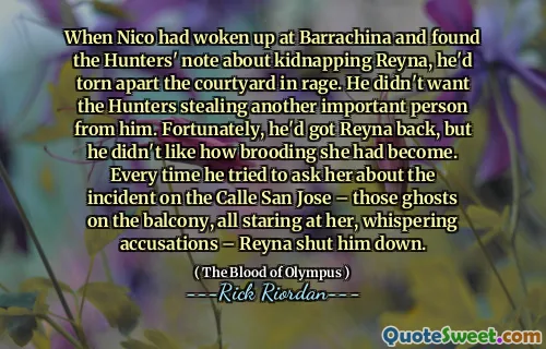 When Nico had woken up at Barrachina and found the Hunters' note about kidnapping Reyna, he'd torn apart the courtyard in rage. He didn't want the Hunters stealing another important person from him. Fortunately, he'd got Reyna back, but he didn't like how brooding she had become. Every time he tried to ask her about the incident on the Calle San Jose – those ghosts on the balcony, all staring at her, whispering accusations – Reyna shut him down.