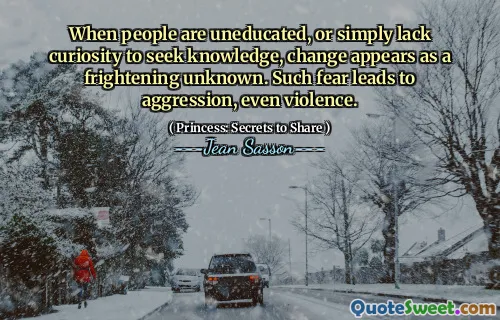 When people are uneducated, or simply lack curiosity to seek knowledge, change appears as a frightening unknown. Such fear leads to aggression, even violence.
