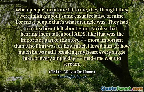 When people mentioned it to me, they thought they were talking about some casual relative of mine. For most people that's what an uncle was. They had no idea how I felt about Finn. No idea that hearing them talk about AIDS, like that was the important part of the story - - more important than who Finn was, or how much I loved him, or how much he was still breaking my heart every single hour of every single day - - made me want to scream.