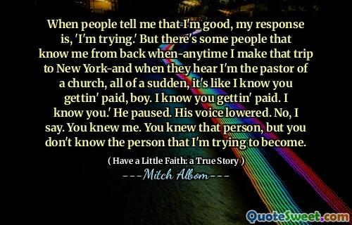 사람들이 내가 좋다고 말하면 내 대답은 '노력하고 있습니다.'입니다. 그러나 내가 뉴욕으로 여행 할 때 나를 다시 아는 사람들이 있습니다. 그리고 그들이 교회의 목사라고 들었을 때 갑자기, 당신이 돈을 지불하는 것을 아는 것과 같습니다. 나는 당신이 지불하는 것을 알고 있습니다. 나는 당신을 알고 있습니다. ' 그는 잠시 멈췄다. 그의 목소리가 낮아졌다. 아니요. 당신은 나를 알고있었습니다. 당신은 그 사람을 알고 있었지만, 내가 가려고하는 사람을 모릅니다.