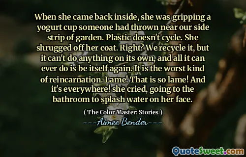 When she came back inside, she was gripping a yogurt cup someone had thrown near our side strip of garden. Plastic doesn't cycle. She shrugged off her coat. Right? We recycle it, but it can't do anything on its own, and all it can ever do is be itself again. It is the worst kind of reincarnation. Lame! That is so lame! And it's everywhere! she cried, going to the bathroom to splash water on her face.