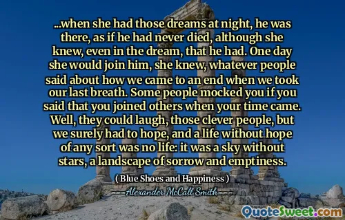 ...when she had those dreams at night, he was there, as if he had never died, although she knew, even in the dream, that he had. One day she would join him, she knew, whatever people said about how we came to an end when we took our last breath. Some people mocked you if you said that you joined others when your time came. Well, they could laugh, those clever people, but we surely had to hope, and a life without hope of any sort was no life: it was a sky without stars, a landscape of sorrow and emptiness.