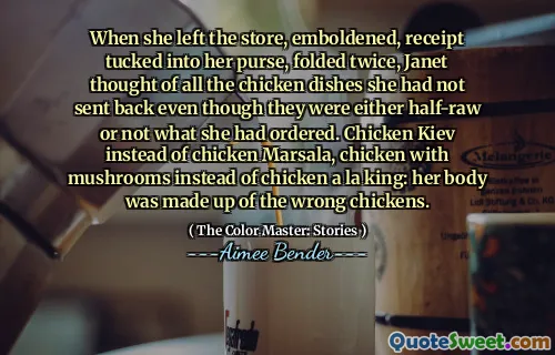 When she left the store, emboldened, receipt tucked into her purse, folded twice, Janet thought of all the chicken dishes she had not sent back even though they were either half-raw or not what she had ordered. Chicken Kiev instead of chicken Marsala, chicken with mushrooms instead of chicken a la king: her body was made up of the wrong chickens.