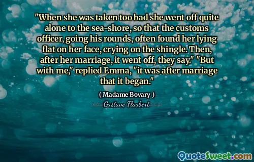 "When she was taken too bad she went off quite alone to the sea-shore, so that the customs officer, going his rounds, often found her lying flat on her face, crying on the shingle. Then, after her marriage, it went off, they say." "But with me," replied Emma, "it was after marriage that it began."