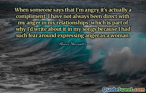 When someone says that I'm angry it's actually a compliment. I have not always been direct with my anger in my relationships, which is part of why I'd write about it in my songs because I had such fear around expressing anger as a woman.