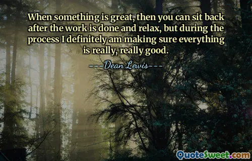 When something is great, then you can sit back after the work is done and relax, but during the process I definitely am making sure everything is really, really good.