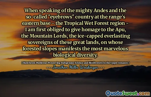 When speaking of the mighty Andes and the so-called "eyebrows" country at the range's eastern base - the Tropical Wet Forest region - I am first obliged to give homage to the Apu, the Mountain Lords, the ice-capped everlasting sovereigns of these great lands, on whose forested slopes manifests the most marvelous biological diversity.