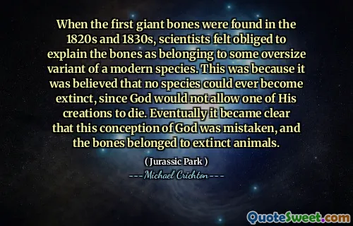 1820 년대와 1830 년대에 첫 번째 거대한 뼈가 발견되었을 때 과학자들은 뼈가 현대 종의 일부 대형 변형에 속하는 것으로 설명해야한다고 생각했습니다. 하나님은 자신의 창조물 중 하나가 죽는 것을 허용하지 않기 때문에 어떤 종도 멸종 될 수 없다고 믿어 졌기 때문입니다. 결국 하나님 의이 개념이 잘못되었고 뼈는 멸종 된 동물에 속한다는 것이 분명해졌습니다.