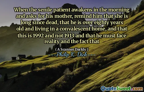 When the senile patient awakens in the morning and asks for his mother, remind him that she is long since dead, that he is over eighty years old and living in a convalescent home, and that this is 1992 and not 1913 and that he must face reality and the fact that