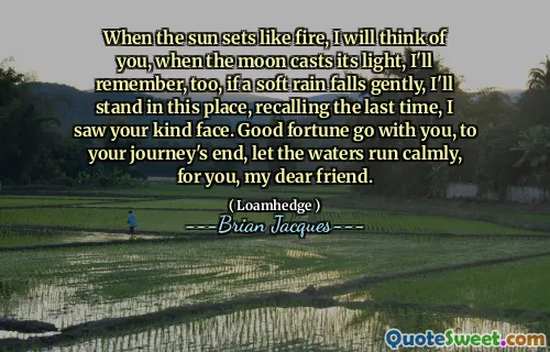 When the sun sets like fire, I will think of you, when the moon casts its light, I'll remember, too, if a soft rain falls gently, I'll stand in this place, recalling the last time, I saw your kind face. Good fortune go with you, to your journey's end, let the waters run calmly, for you, my dear friend.