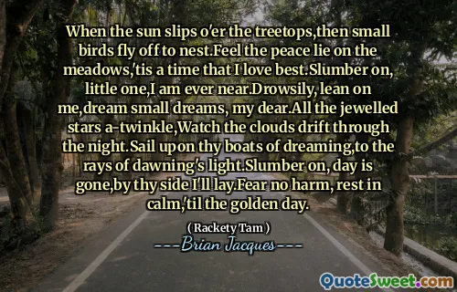When the sun slips o'er the treetops,then small birds fly off to nest.Feel the peace lie on the meadows,'tis a time that I love best.Slumber on, little one,I am ever near.Drowsily, lean on me,dream small dreams, my dear.All the jewelled stars a-twinkle,Watch the clouds drift through the night.Sail upon thy boats of dreaming,to the rays of dawning's light.Slumber on, day is gone,by thy side I'll lay.Fear no harm, rest in calm,'til the golden day.