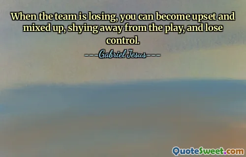 When the team is losing, you can become upset and mixed up, shying away from the play, and lose control.