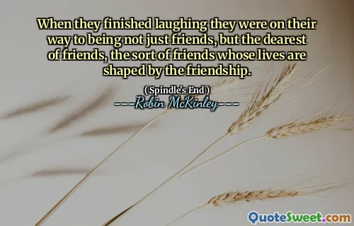 When they finished laughing they were on their way to being not just friends, but the dearest of friends, the sort of friends whose lives are shaped by the friendship.