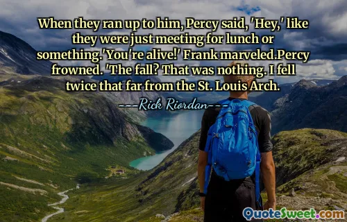 When they ran up to him, Percy said, 'Hey,' like they were just meeting for lunch or something.'You're alive!' Frank marveled.Percy frowned. 'The fall? That was nothing. I fell twice that far from the St. Louis Arch.