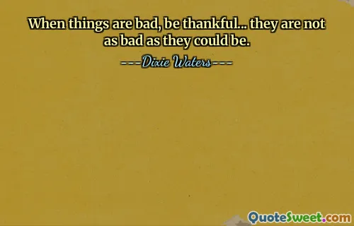 When things are bad, be thankful... they are not as bad as they could be.